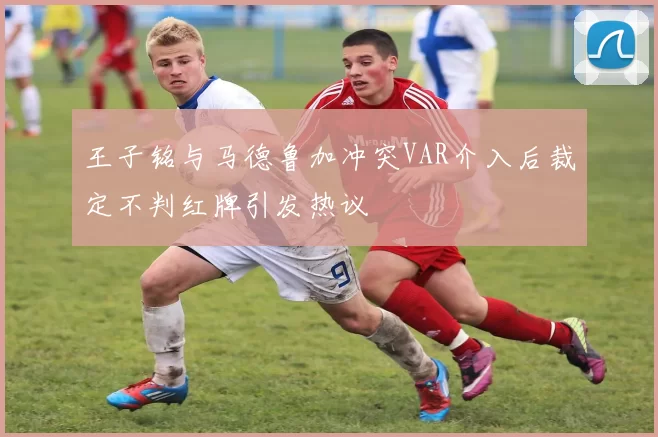 王子铭与马德鲁加冲突VAR介入后裁定不判红牌引发热议