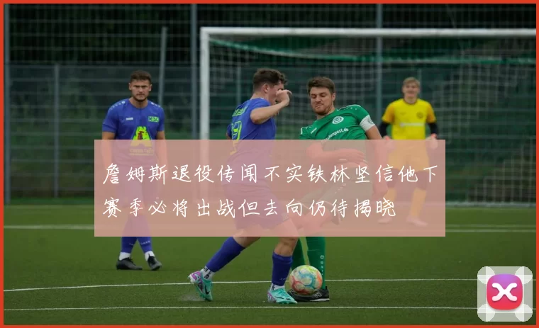 詹姆斯退役传闻不实铁林坚信他下赛季必将出战但去向仍待揭晓