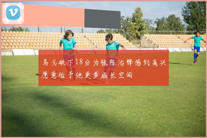 乌戈砍下18分为张陈治锋感到高兴愿意给予他更多成长空间