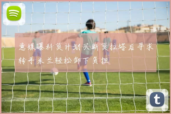意媒曝科莫计划买断莫拉塔后寻求转手米兰轻松卸下负担