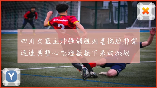 四川女篮主帅强调胜利喜悦短暂需迅速调整心态迎接接下来的挑战