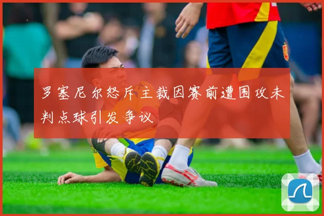 罗塞尼尔怒斥主裁因赛前遭围攻未判点球引发争议