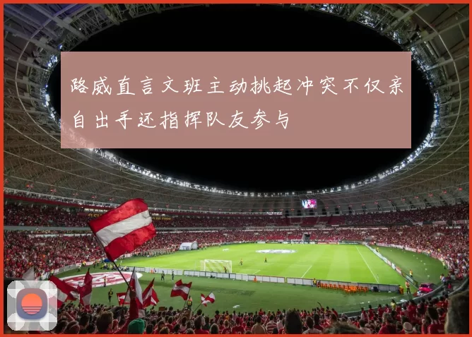路威直言文班主动挑起冲突不仅亲自出手还指挥队友参与