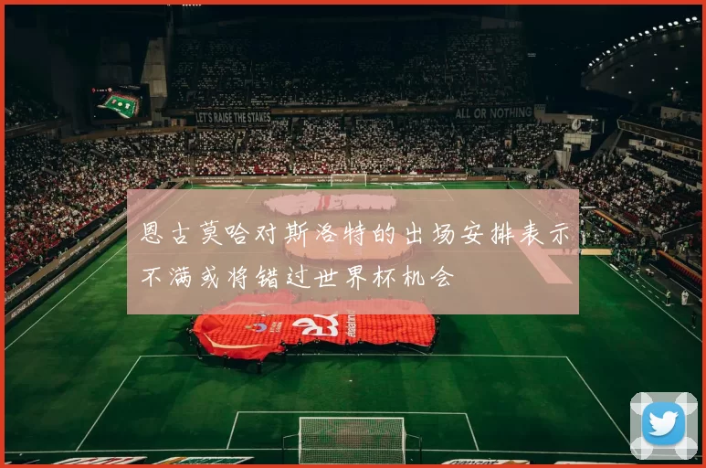 恩古莫哈对斯洛特的出场安排表示不满或将错过世界杯机会