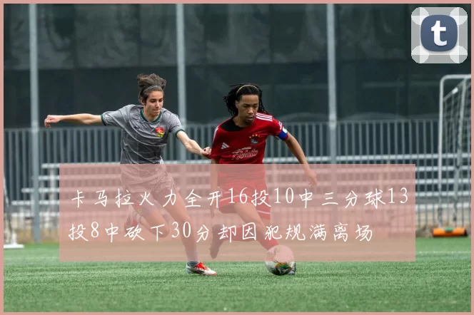 卡马拉火力全开16投10中三分球13投8中砍下30分却因犯规满离场