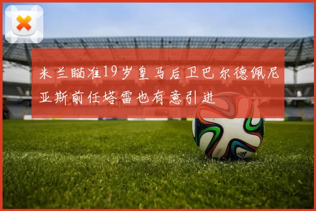 米兰瞄准19岁皇马后卫巴尔德佩尼亚斯前任塔雷也有意引进