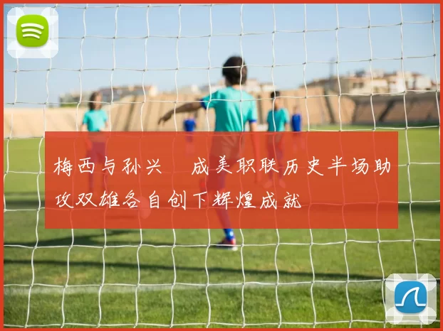 梅西与孙兴慜成美职联历史半场助攻双雄各自创下辉煌成就