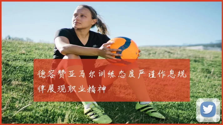 德容赞亚马尔训练态度严谨作息规律展现职业精神