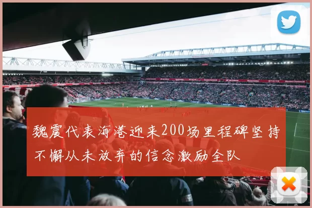 魏震代表海港迎来200场里程碑坚持不懈从未放弃的信念激励全队