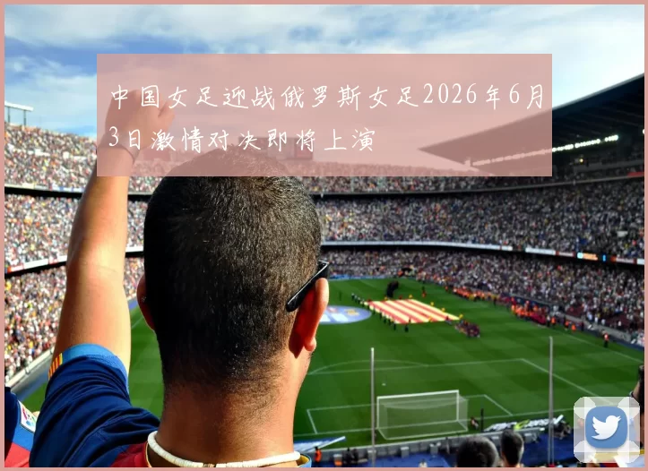 中国女足迎战俄罗斯女足2026年6月3日激情对决即将上演