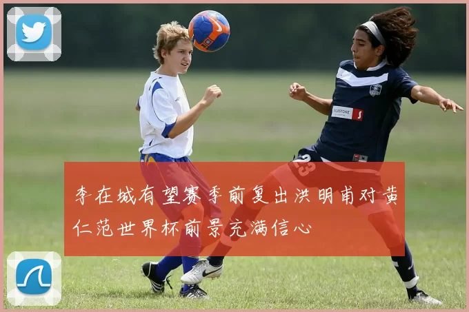 李在城有望赛季前复出洪明甫对黄仁范世界杯前景充满信心